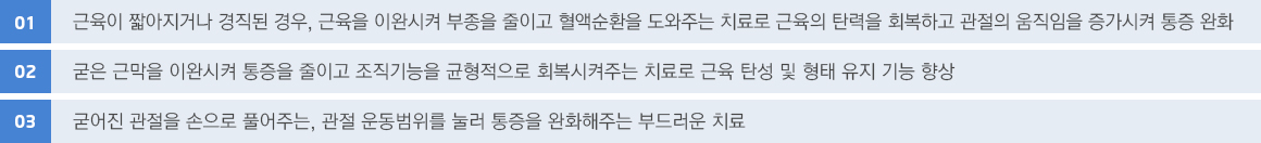 01. 근육이 짧아지거나 경직된 경우, 근육을 이완시켜 부종을 줄이고 혈액순환을 도와주는 치료로 근육의 탄력을 회복하고 관절의 움직임을 증가시켜 통증 완화
								02. 굳은 근막을 이완시켜 통증을 줄이고 조직기능을 균형적으로 회복시켜주는 치료로 근육 탄성 및 형태 유지 기능 향상
								03. 굳어진 관절을 손으로 풀어주는, 관절 운동범위를 눌러 통증을 완화해주는 부드러운 치료